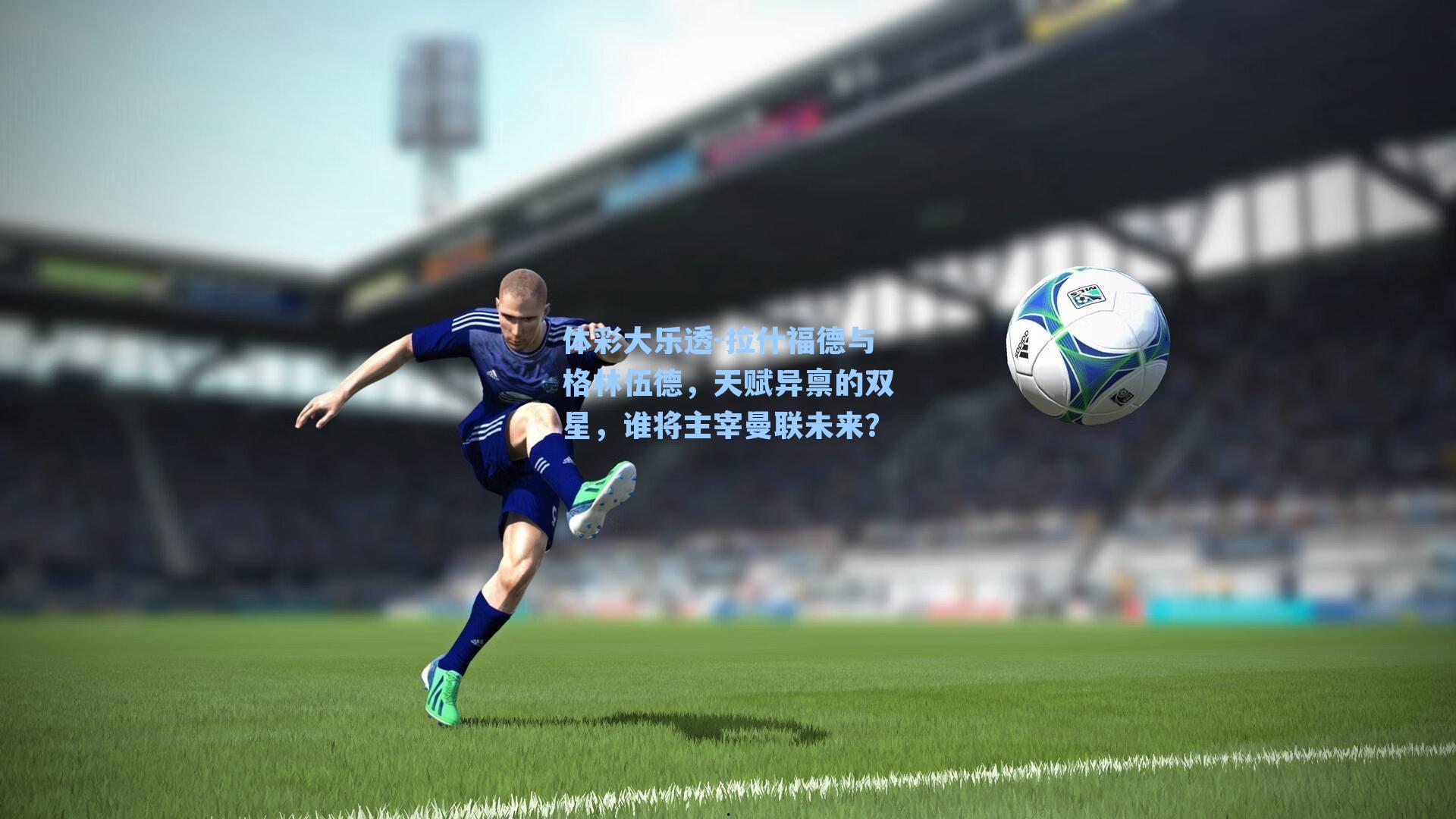 体彩大乐透-拉什福德与格林伍德，天赋异禀的双星，谁将主宰曼联未来？