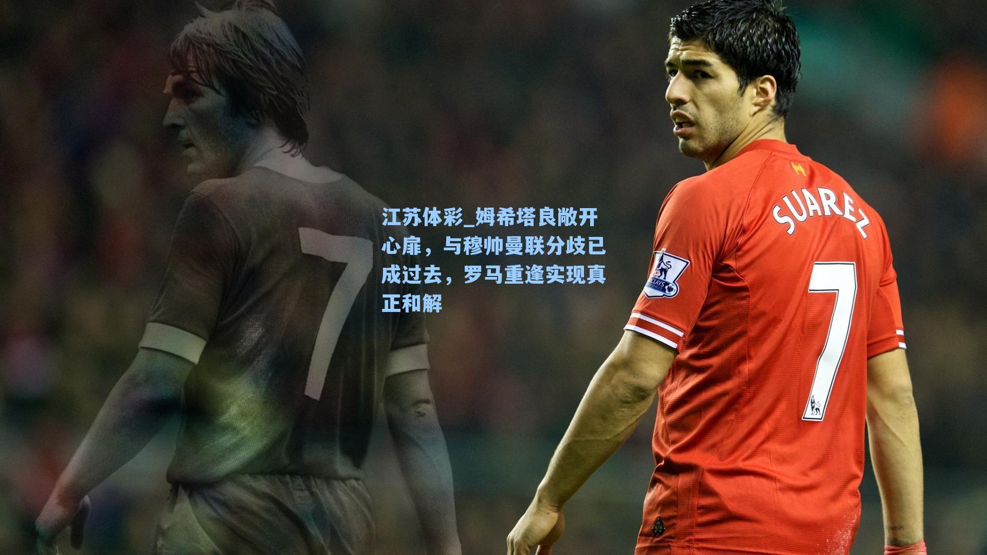 江苏体彩_姆希塔良敞开心扉，与穆帅曼联分歧已成过去，罗马重逢实现真正和解