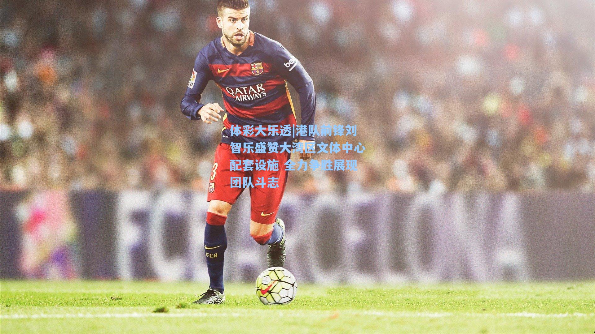 体彩大乐透|港队前锋刘智乐盛赞大湾区文体中心配套设施 全力争胜展现团队斗志
