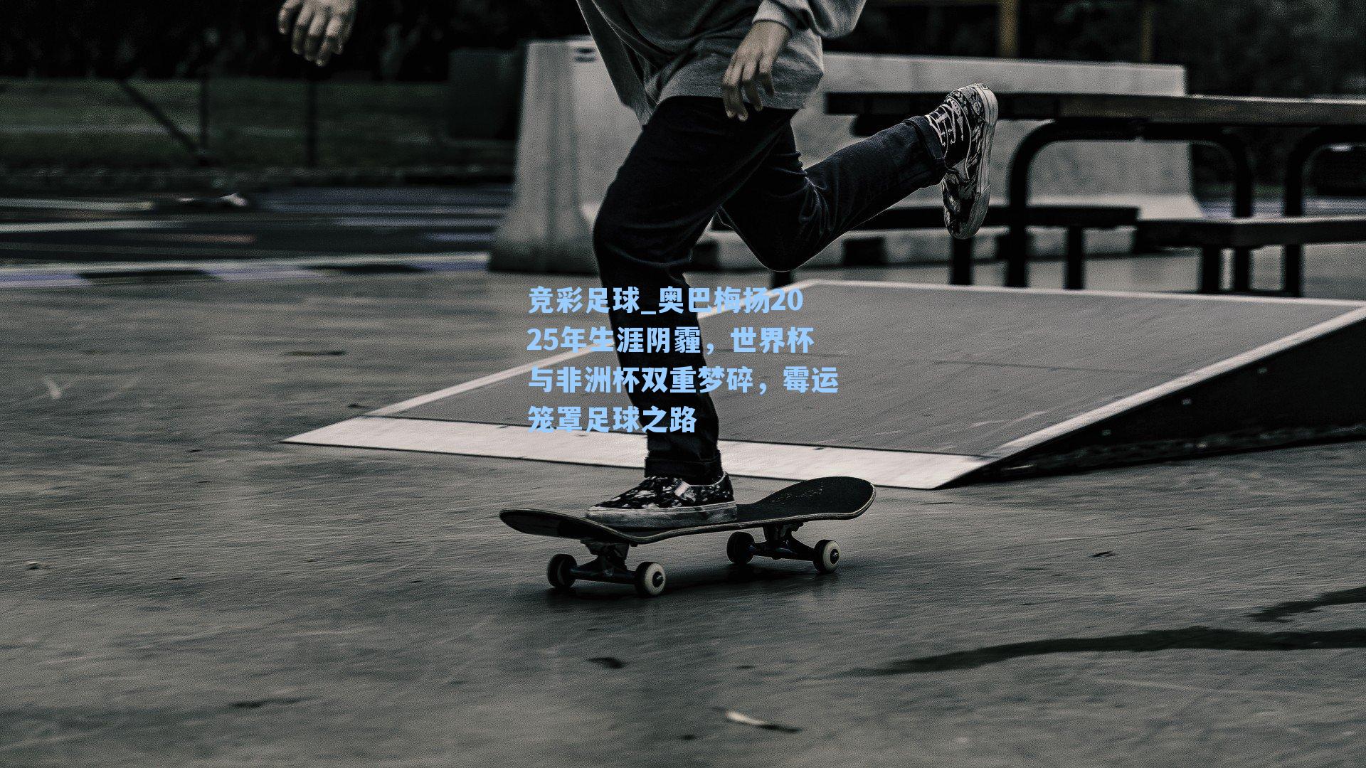 竞彩足球_奥巴梅扬2025年生涯阴霾,世界杯与非洲杯双重梦碎,霉运笼罩足球之路